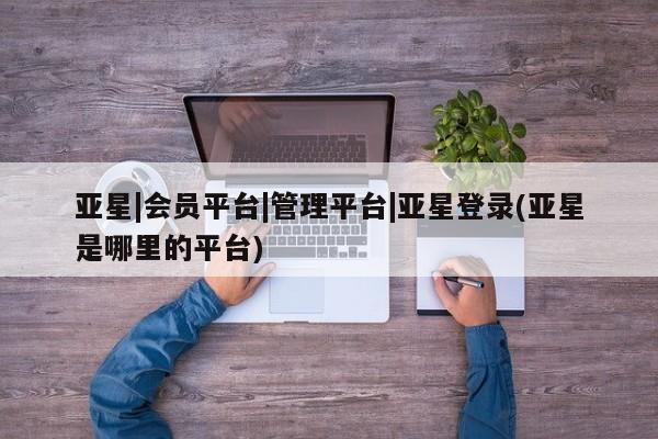亚星管理平台 亚星在线客服亚星|会员平台|管理平台|亚星登录(亚星是哪里的平台)