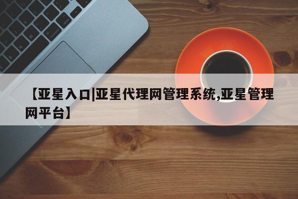 亚星管理平台 亚星在线客服【亚星入口|亚星代理网管理系统,亚星管理网平台】