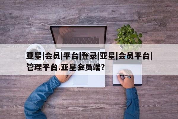 亚星管理平台 亚星在线客服亚星|会员|平台|登录|亚星|会员平台|管理平台.亚星会员端？