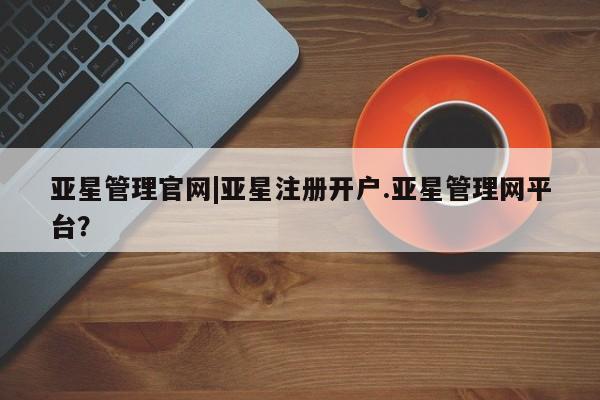 亚星管理平台 亚星在线客服亚星管理官网|亚星注册开户.亚星管理网平台？