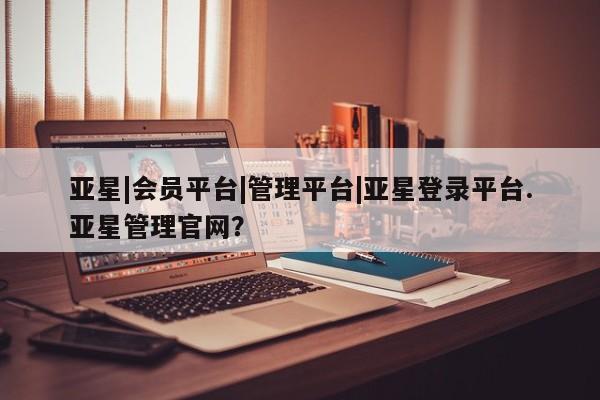 亚星管理平台 亚星在线客服亚星|会员平台|管理平台|亚星登录平台.亚星管理官网？