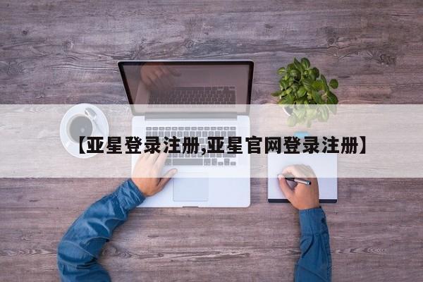 亚星管理平台 亚星在线客服【亚星登录注册,亚星官网登录注册】